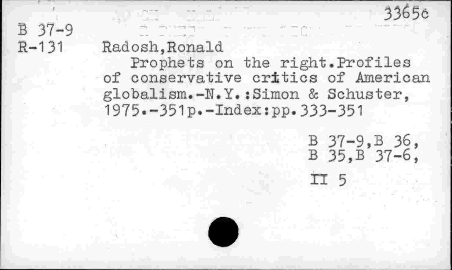 ﻿B 37-9 R-131
33^56
r. r_::z7.	: t re: '
Radosh,Ronald
Prophets on the right.Proflies of conservative critics of American globalism.-N.Y.:Simon & Schuster, 1975.-351p.-Index:pp.333-351
B 37-9,B 36, B 35,B 37-6,
TT 5